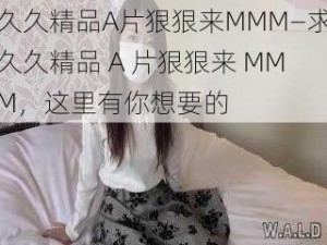 久久精品A片狠狠来MMM—求久久精品 A 片狠狠来 MMM，这里有你想要的