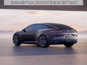 亚洲AV国产SUV_如何评价亚洲 AV 国产 SUV？