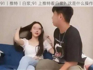 91丨推特丨白浆;91 上推特看白浆？这是什么操作