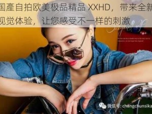 国產自拍欧美极品精品 XXHD，带来全新视觉体验，让您感受不一样的刺激