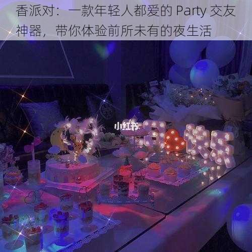 香派对：一款年轻人都爱的 Party 交友神器，带你体验前所未有的夜生活