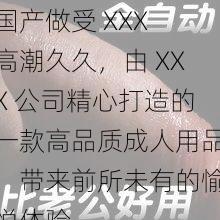 国产做受 XXX 高潮久久，由 XXX 公司精心打造的一款高品质成人用品，带来前所未有的愉悦体验