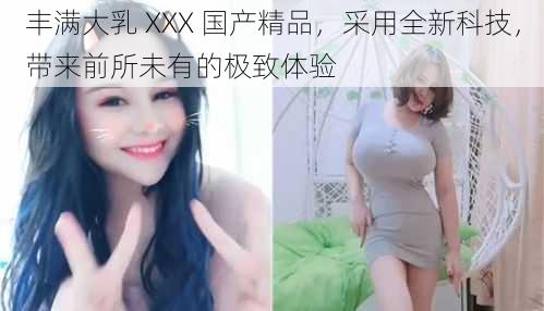 丰满大乳 XXX 国产精品，采用全新科技，带来前所未有的极致体验