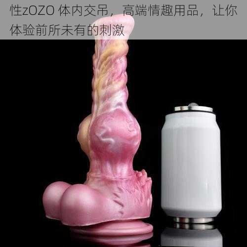 性zOZO 体内交吊，高端情趣用品，让你体验前所未有的刺激