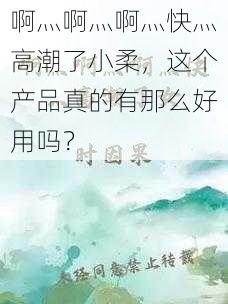 啊灬啊灬啊灬快灬高潮了小柔，这个产品真的有那么好用吗？