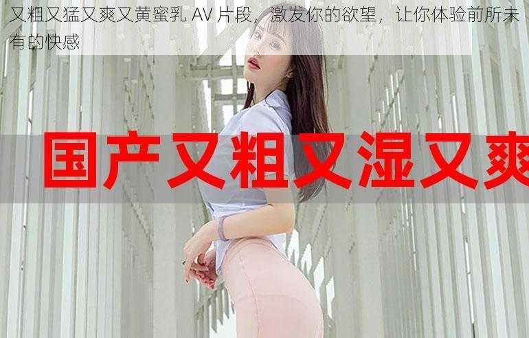 又粗又猛又爽又黄蜜乳 AV 片段，激发你的欲望，让你体验前所未有的快感