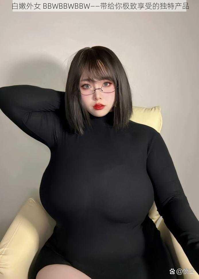 白嫩外女 BBWBBWBBW——带给你极致享受的独特产品