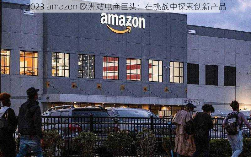 2023 amazon 欧洲站电商巨头：在挑战中探索创新产品