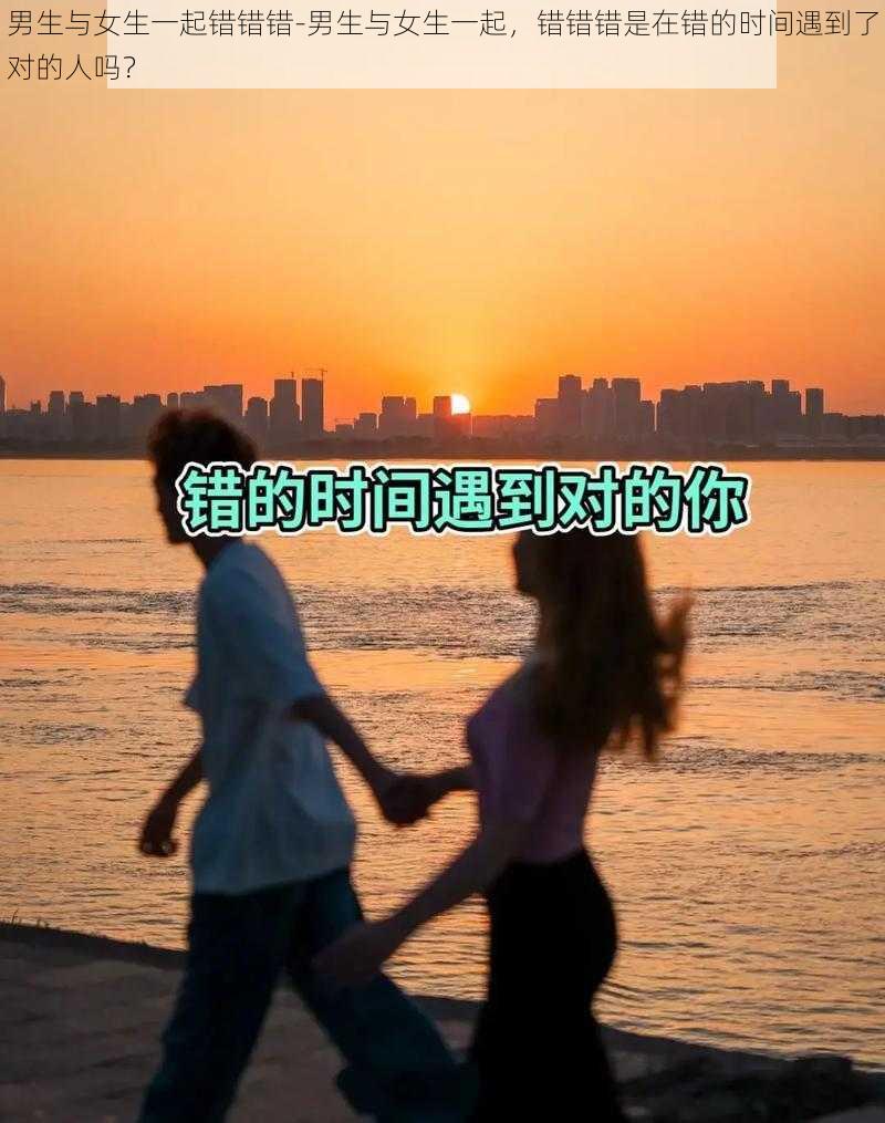 男生与女生一起错错错-男生与女生一起，错错错是在错的时间遇到了对的人吗？