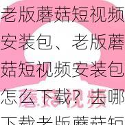 老版蘑菇短视频安装包、老版蘑菇短视频安装包怎么下载？去哪下载老版蘑菇短视频安装包？