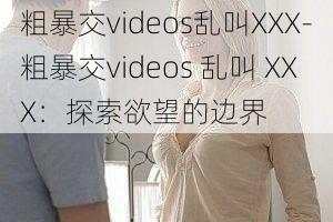 粗暴交videos乱叫XXX-粗暴交videos 乱叫 XXX：探索欲望的边界