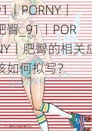 91丨PORNY丨肥臀_91丨PORNY丨肥臀的相关应该如何拟写？