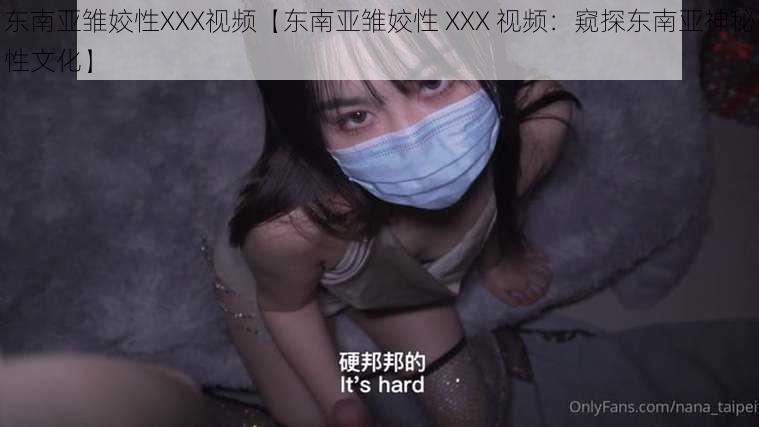 东南亚雏姣性XXX视频【东南亚雏姣性 XXX 视频：窥探东南亚神秘性文化】