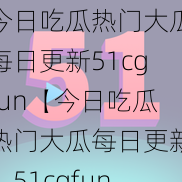 今日吃瓜热门大瓜每日更新51cgfun【今日吃瓜热门大瓜每日更新：51cgfun】