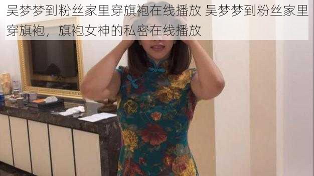 吴梦梦到粉丝家里穿旗袍在线播放 吴梦梦到粉丝家里穿旗袍，旗袍女神的私密在线播放