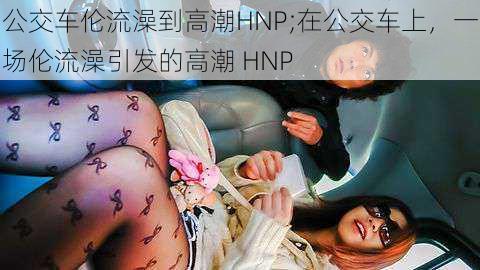 公交车伦流澡到高潮HNP;在公交车上，一场伦流澡引发的高潮 HNP