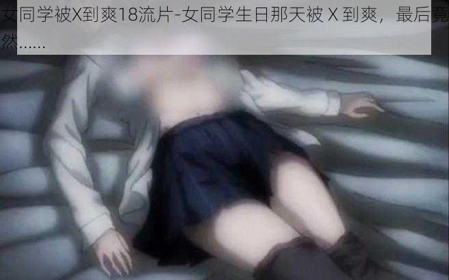 女同学被X到爽18流片-女同学生日那天被 X 到爽，最后竟然……