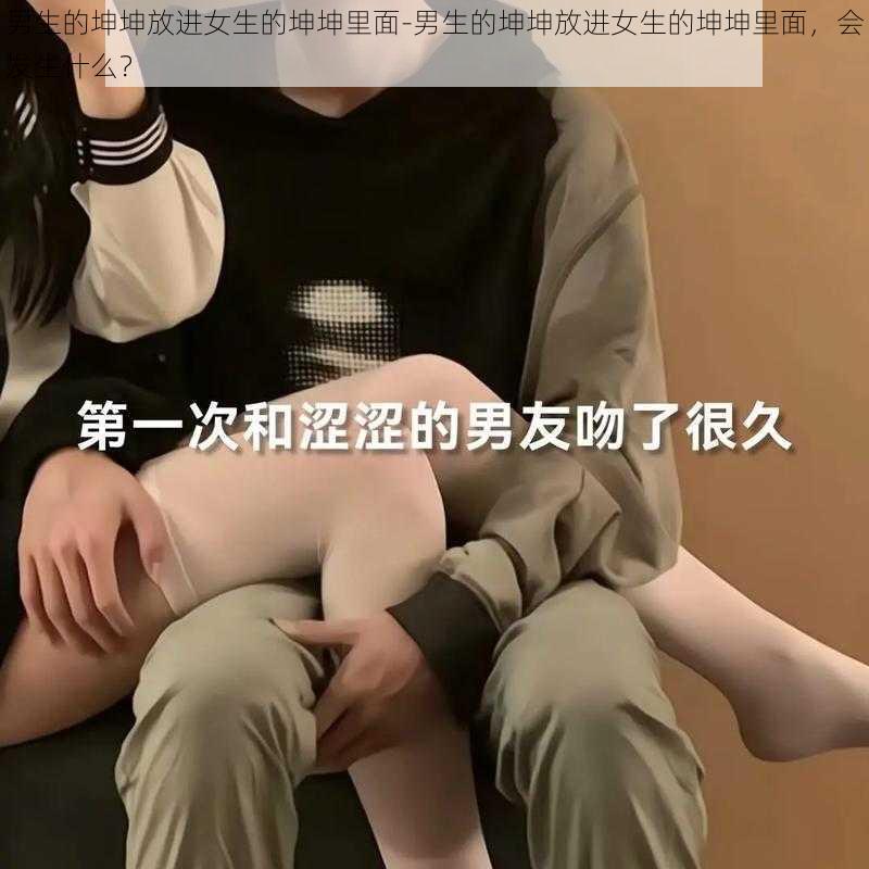 男生的坤坤放进女生的坤坤里面-男生的坤坤放进女生的坤坤里面，会发生什么？