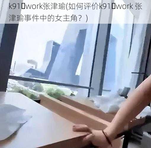 k91․work张津瑜(如何评价k91․work 张津瑜事件中的女主角？)