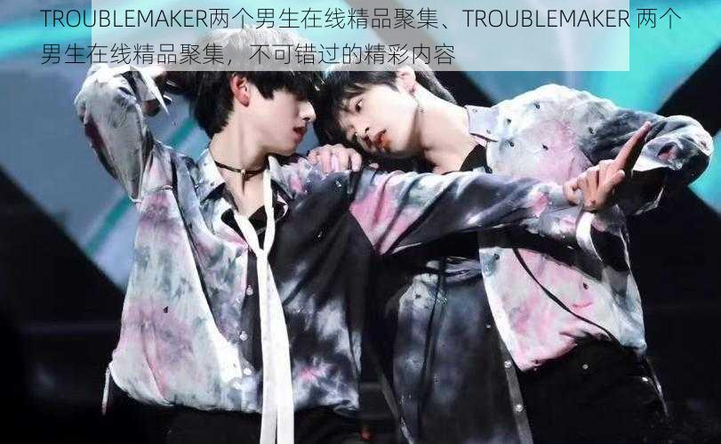 TROUBLEMAKER两个男生在线精品聚集、TROUBLEMAKER 两个男生在线精品聚集，不可错过的精彩内容