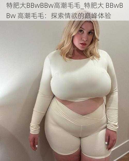 特肥大BBwBBw高潮毛毛_特肥大 BBwBBw 高潮毛毛：探索情欲的巅峰体验