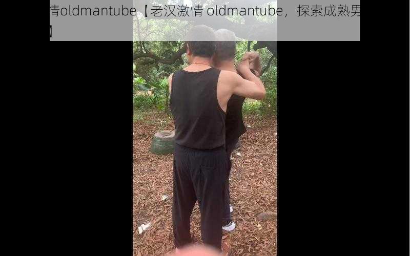 老汉激情oldmantube【老汉激情 oldmantube，探索成熟男人的激情世界】