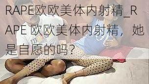 RAPE欧欧美体内射精_RAPE 欧欧美体内射精，她是自愿的吗？