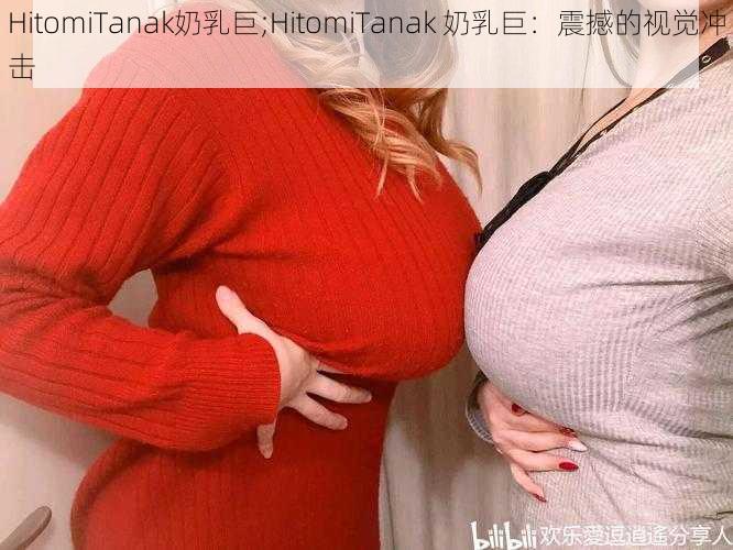 HitomiTanak奶乳巨;HitomiTanak 奶乳巨：震撼的视觉冲击