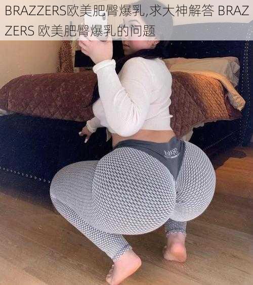 BRAZZERS欧美肥臀爆乳,求大神解答 BRAZZERS 欧美肥臀爆乳的问题